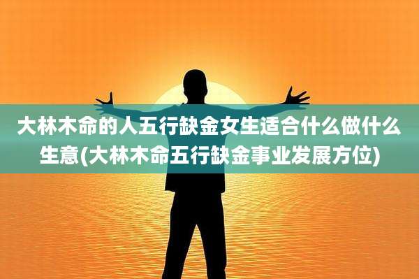 大林木命的人五行缺金女生适合什么做什么生意(大林木命五行缺金事业发展方位)