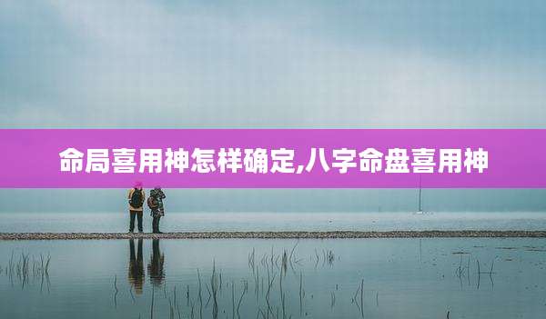 命局喜用神怎样确定,八字命盘喜用神
