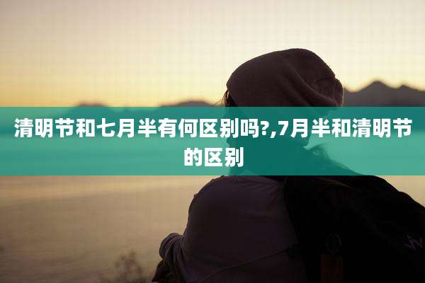 清明节和七月半有何区别吗?,7月半和清明节的区别