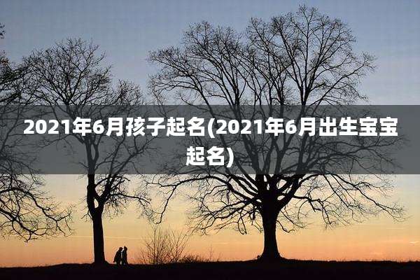 2021年6月孩子起名(2021年6月出生宝宝起名)