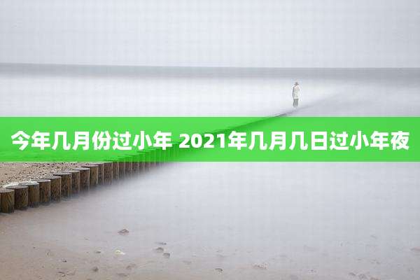 今年几月份过小年 2021年几月几日过小年夜