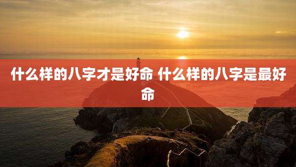 什么样的八字才是好命 什么样的八字是最好命