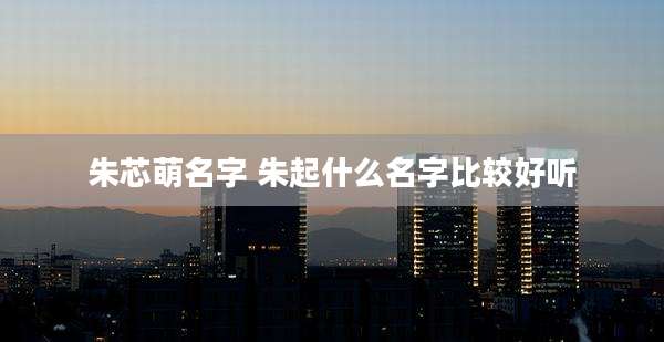 朱芯萌名字 朱起什么名字比较好听
