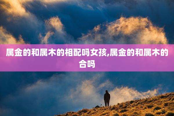 属金的和属木的相配吗女孩,属金的和属木的合吗