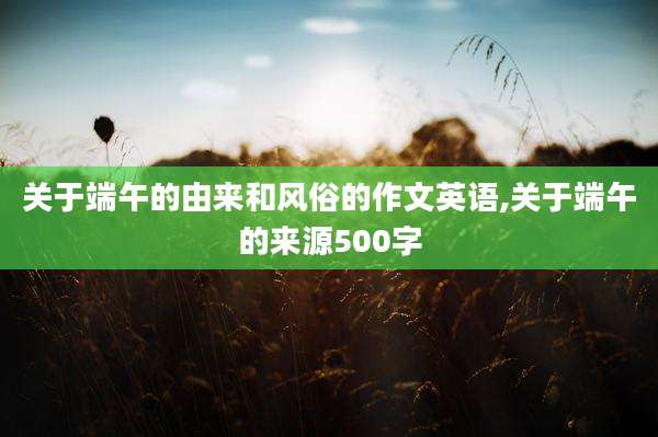 关于端午的由来和风俗的作文英语,关于端午的来源500字