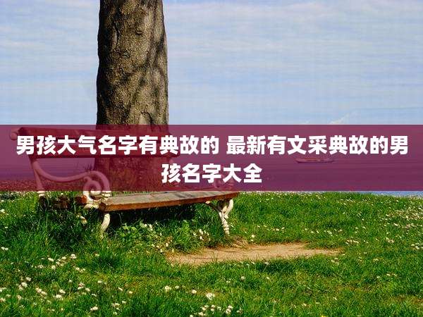 男孩大气名字有典故的 最新有文采典故的男孩名字大全