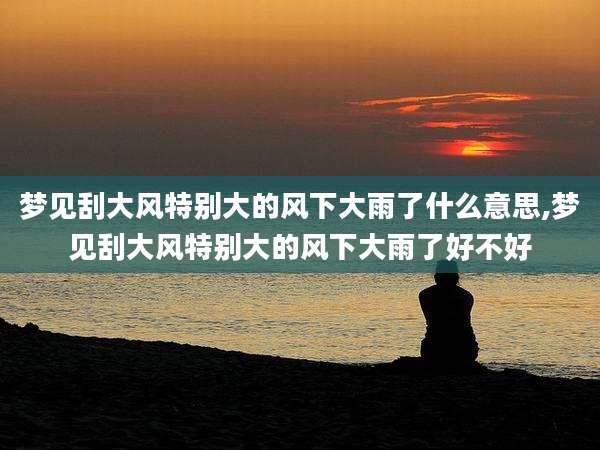 梦见刮大风特别大的风下大雨了什么意思,梦见刮大风特别大的风下大雨了好不好