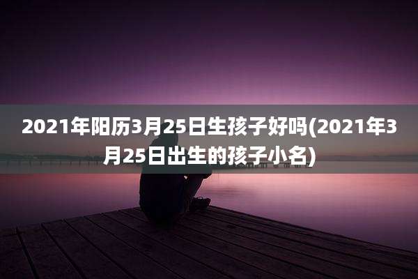 2021年阳历3月25日生孩子好吗(2021年3月25日出生的孩子小名)