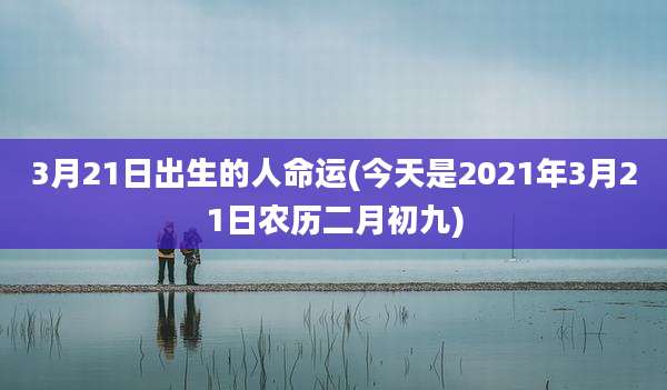 3月21日出生的人命运(今天是2021年3月21日农历二月初九)