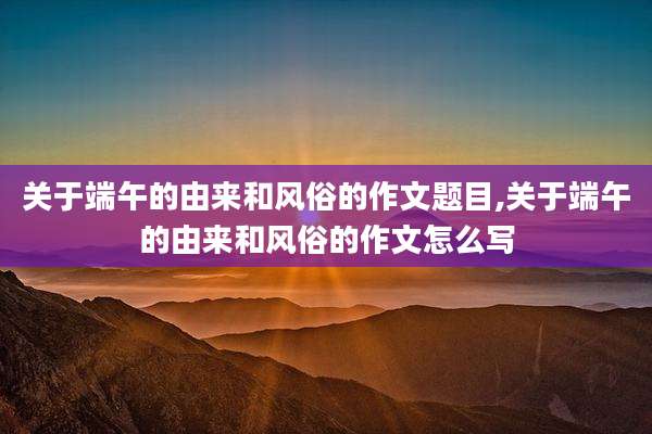 关于端午的由来和风俗的作文题目,关于端午的由来和风俗的作文怎么写