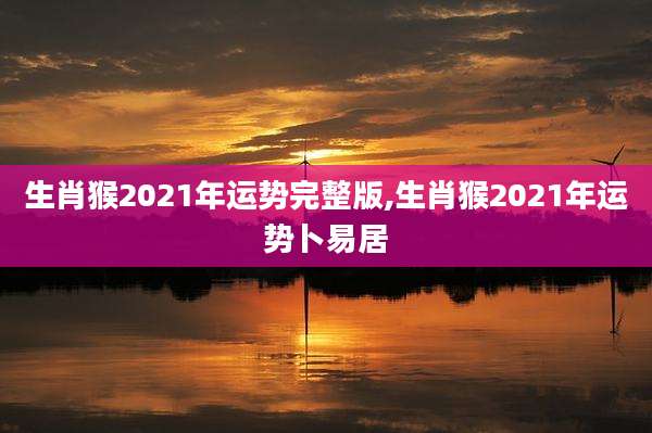 生肖猴2021年运势完整版,生肖猴2021年运势卜易居