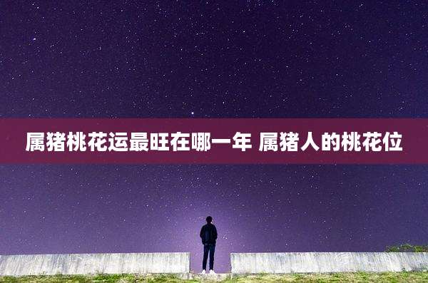属猪桃花运最旺在哪一年 属猪人的桃花位