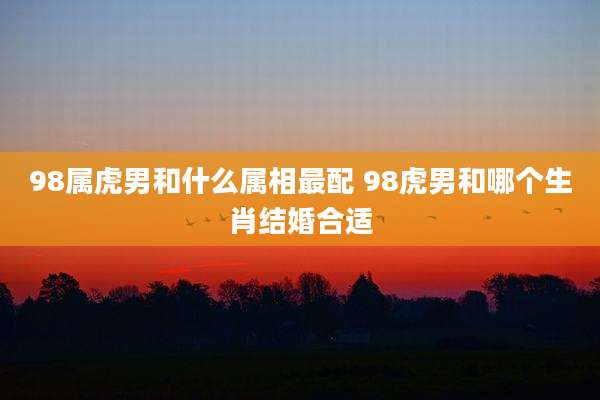 98属虎男和什么属相最配 98虎男和哪个生肖结婚合适