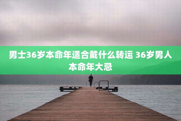 男士36岁本命年适合戴什么转运 36岁男人本命年大忌