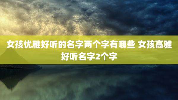 女孩优雅好听的名字两个字有哪些 女孩高雅好听名字2个字
