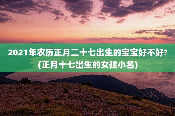 2021年农历正月二十七出生的宝宝好不好?(正月十七出生的女孩小名)