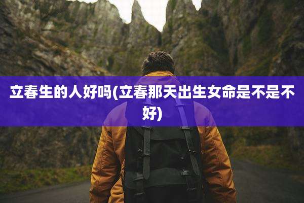 立春生的人好吗(立春那天出生女命是不是不好)