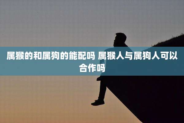 属猴的和属狗的能配吗 属猴人与属狗人可以合作吗
