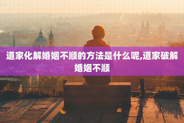 道家化解婚姻不顺的方法是什么呢,道家破解婚姻不顺
