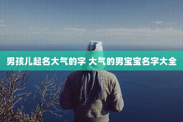 男孩儿起名大气的字 大气的男宝宝名字大全