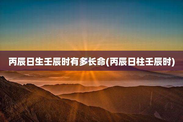 丙辰日生壬辰时有多长命(丙辰日柱壬辰时)