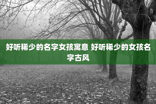 好听稀少的名字女孩寓意 好听稀少的女孩名字古风