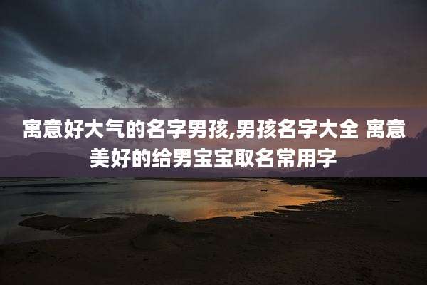 寓意好大气的名字男孩,男孩名字大全 寓意美好的给男宝宝取名常用字