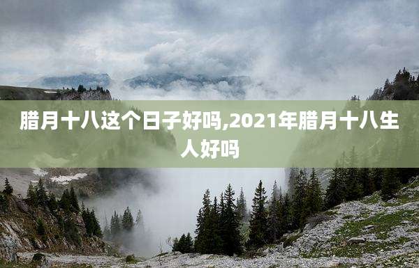 腊月十八这个日子好吗,2021年腊月十八生人好吗