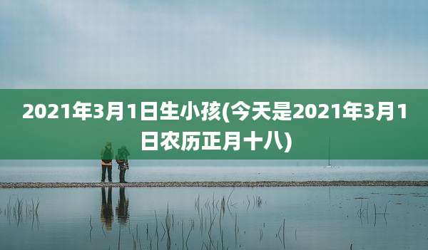 2021年3月1日生小孩(今天是2021年3月1日农历正月十八)