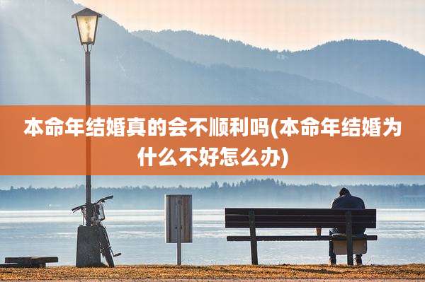本命年结婚真的会不顺利吗(本命年结婚为什么不好怎么办)