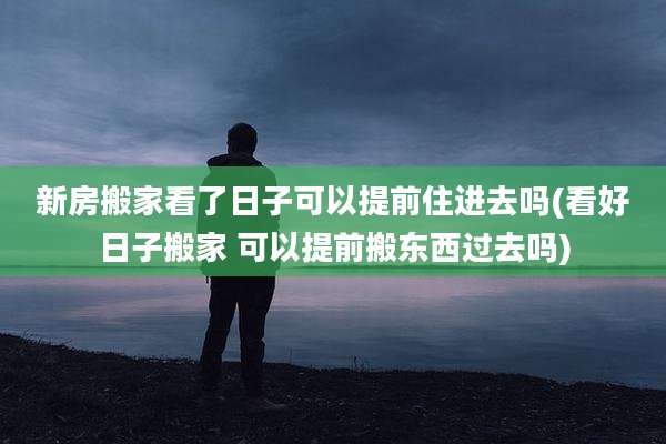 新房搬家看了日子可以提前住进去吗(看好日子搬家 可以提前搬东西过去吗)