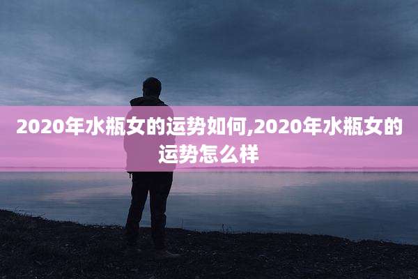 2020年水瓶女的运势如何,2020年水瓶女的运势怎么样