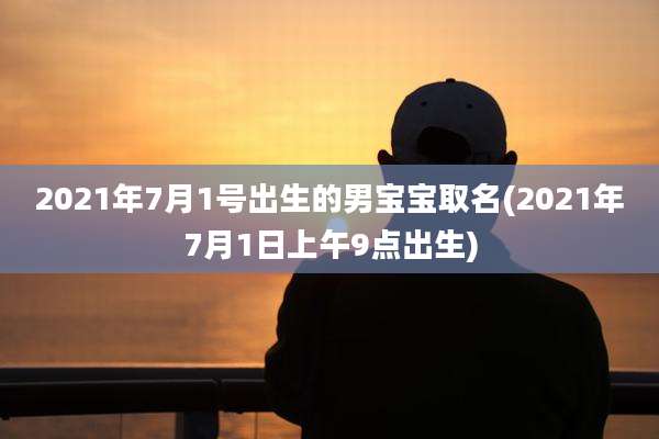 2021年7月1号出生的男宝宝取名(2021年7月1日上午9点出生)