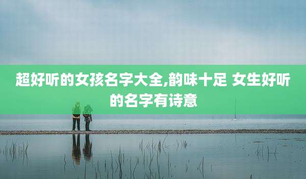 超好听的女孩名字大全,韵味十足 女生好听的名字有诗意