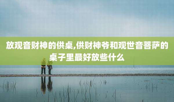 放观音财神的供桌,供财神爷和观世音菩萨的桌子里最好放些什么