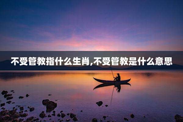 不受管教指什么生肖,不受管教是什么意思