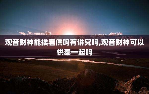 观音财神能挨着供吗有讲究吗,观音财神可以供奉一起吗