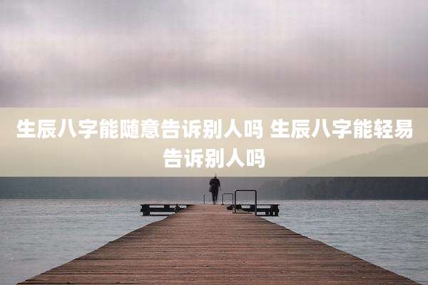 生辰八字能随意告诉别人吗 生辰八字能轻易告诉别人吗