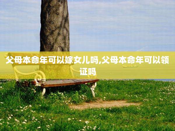 父母本命年可以嫁女儿吗,父母本命年可以领证吗