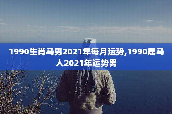 1990生肖马男2021年每月运势,1990属马人2021年运势男