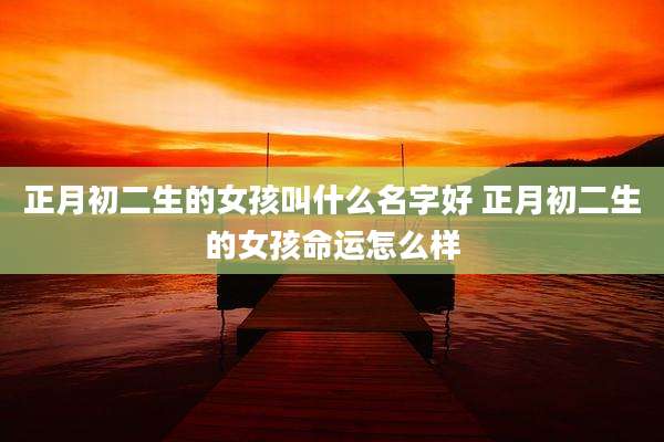 正月初二生的女孩叫什么名字好 正月初二生的女孩命运怎么样