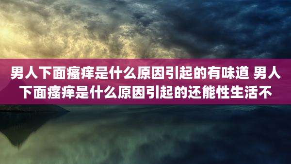 男人下面瘙痒是什么原因引起的有味道 男人下面瘙痒是什么原因引起的还能性生活不