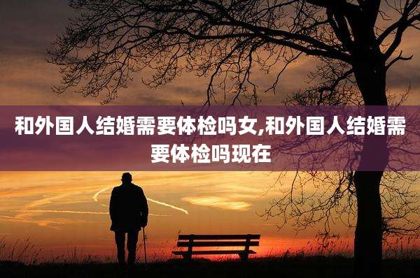 和外国人结婚需要体检吗女,和外国人结婚需要体检吗现在