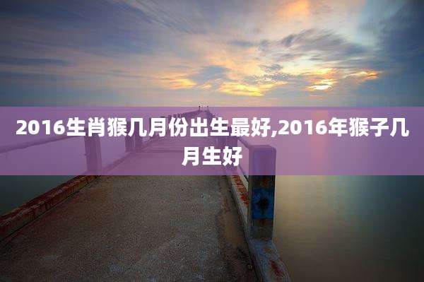 2016生肖猴几月份出生最好,2016年猴子几月生好