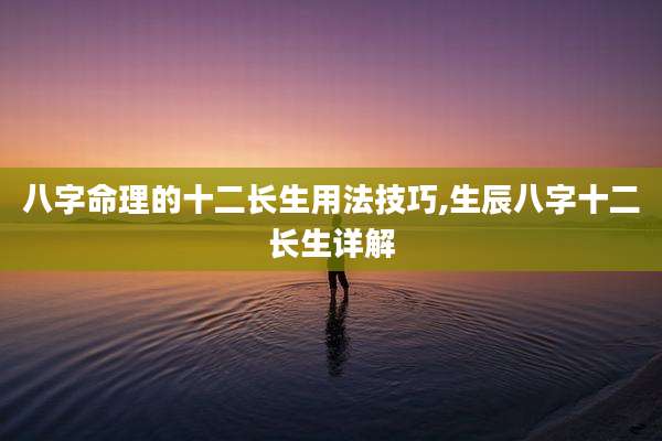 八字命理的十二长生用法技巧,生辰八字十二长生详解
