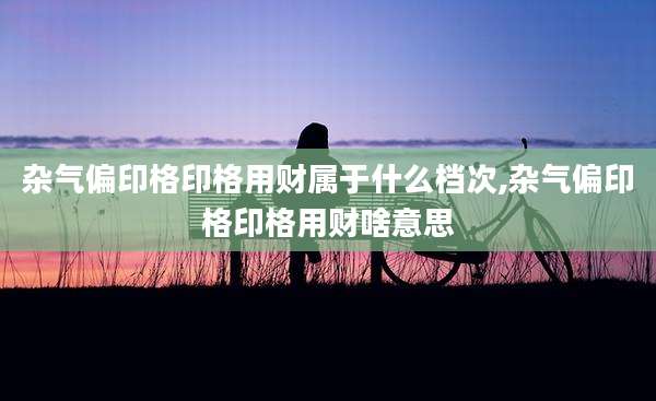 杂气偏印格印格用财属于什么档次,杂气偏印格印格用财啥意思