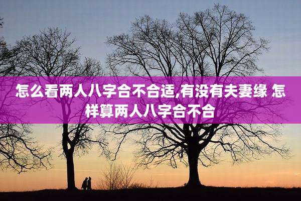 怎么看两人八字合不合适,有没有夫妻缘 怎样算两人八字合不合