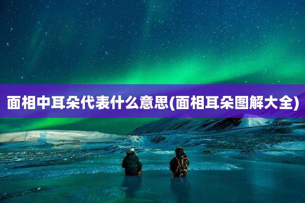面相中耳朵代表什么意思(面相耳朵图解大全)