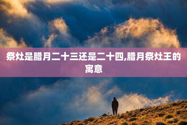 祭灶是腊月二十三还是二十四,腊月祭灶王的寓意