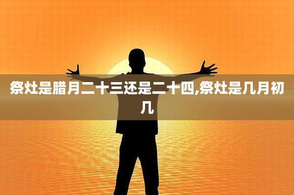 祭灶是腊月二十三还是二十四,祭灶是几月初几